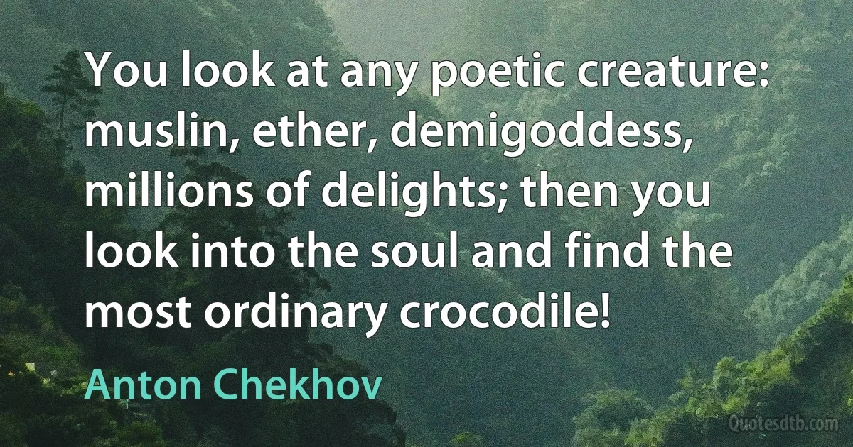 You look at any poetic creature: muslin, ether, demigoddess, millions of delights; then you look into the soul and find the most ordinary crocodile! (Anton Chekhov)