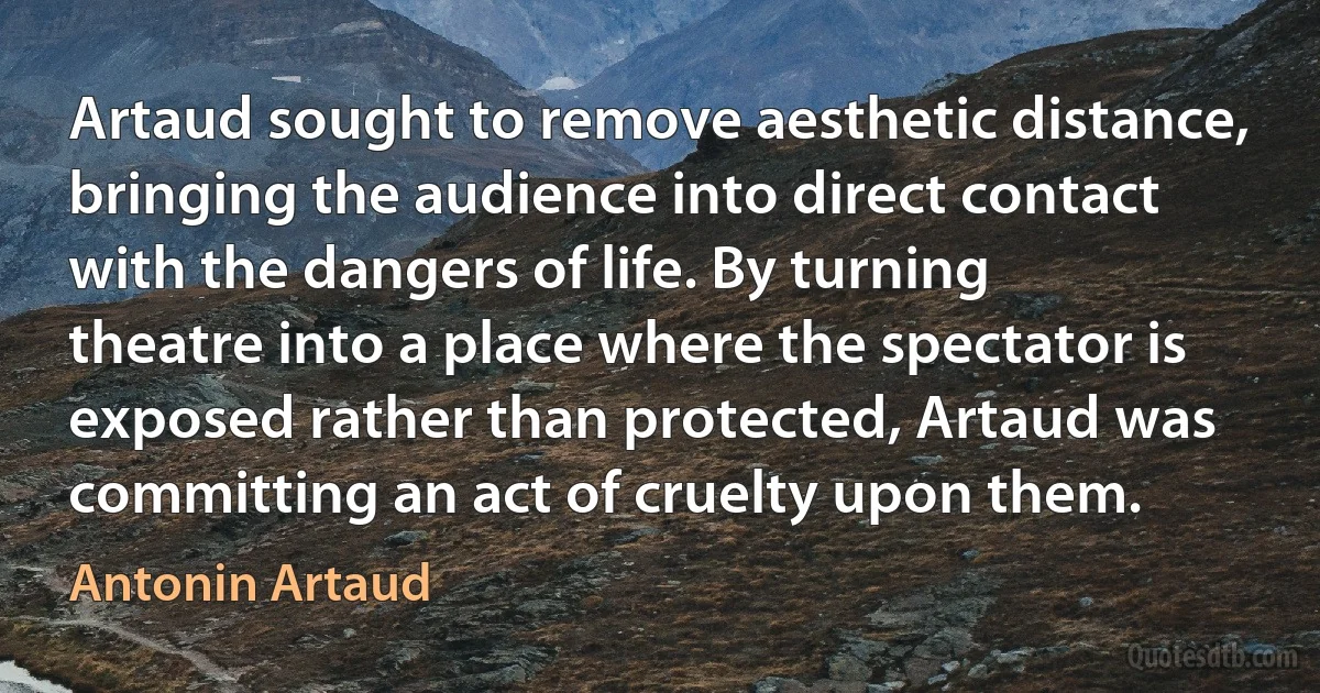 Artaud sought to remove aesthetic distance, bringing the audience into direct contact with the dangers of life. By turning theatre into a place where the spectator is exposed rather than protected, Artaud was committing an act of cruelty upon them. (Antonin Artaud)