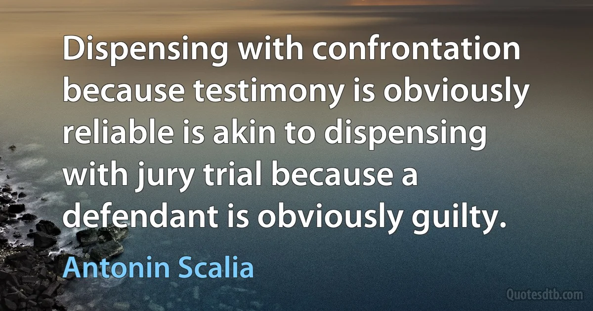 Dispensing with confrontation because testimony is obviously reliable is akin to dispensing with jury trial because a defendant is obviously guilty. (Antonin Scalia)