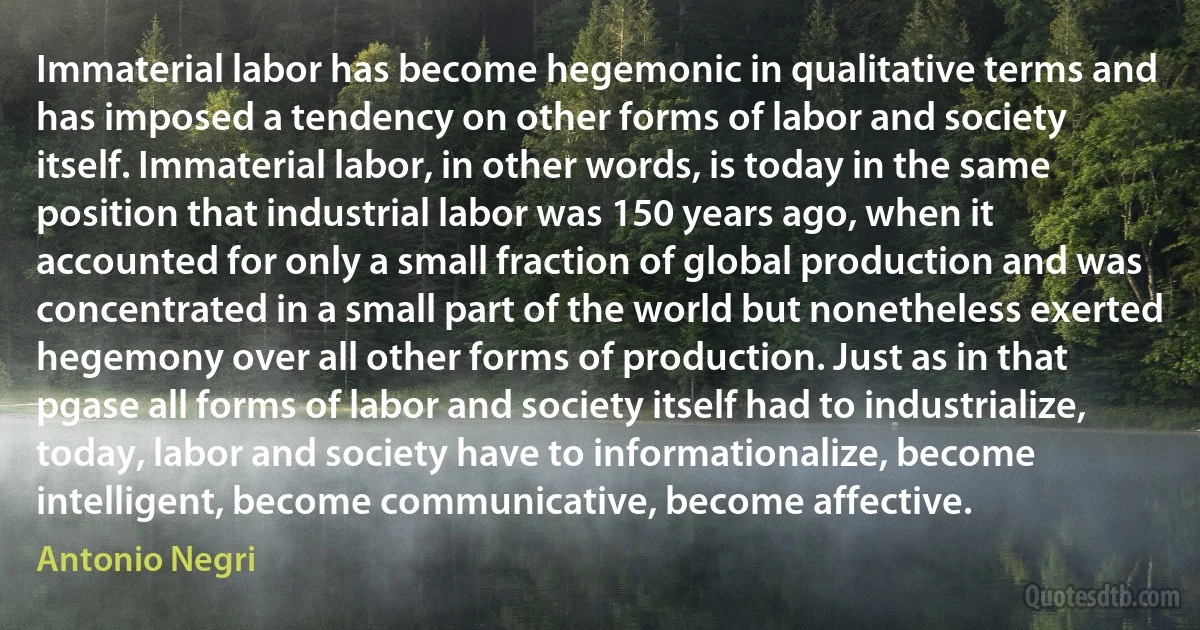 Immaterial labor has become hegemonic in qualitative terms and has imposed a tendency on other forms of labor and society itself. Immaterial labor, in other words, is today in the same position that industrial labor was 150 years ago, when it accounted for only a small fraction of global production and was concentrated in a small part of the world but nonetheless exerted hegemony over all other forms of production. Just as in that pgase all forms of labor and society itself had to industrialize, today, labor and society have to informationalize, become intelligent, become communicative, become affective. (Antonio Negri)