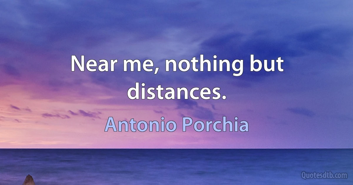 Near me, nothing but distances. (Antonio Porchia)