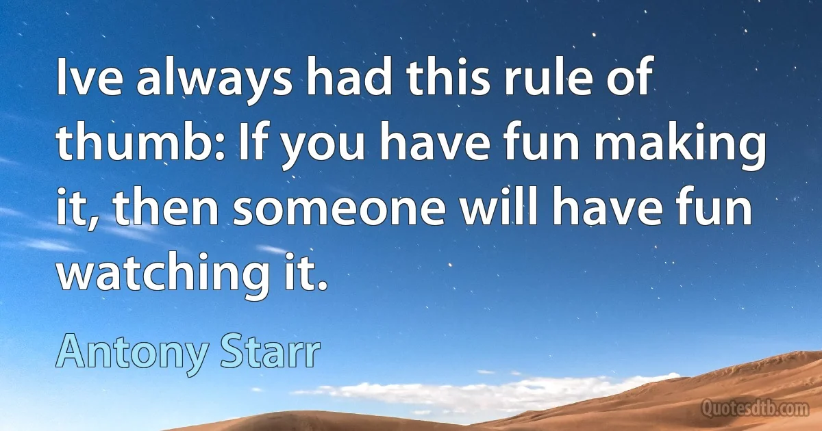 Ive always had this rule of thumb: If you have fun making it, then someone will have fun watching it. (Antony Starr)