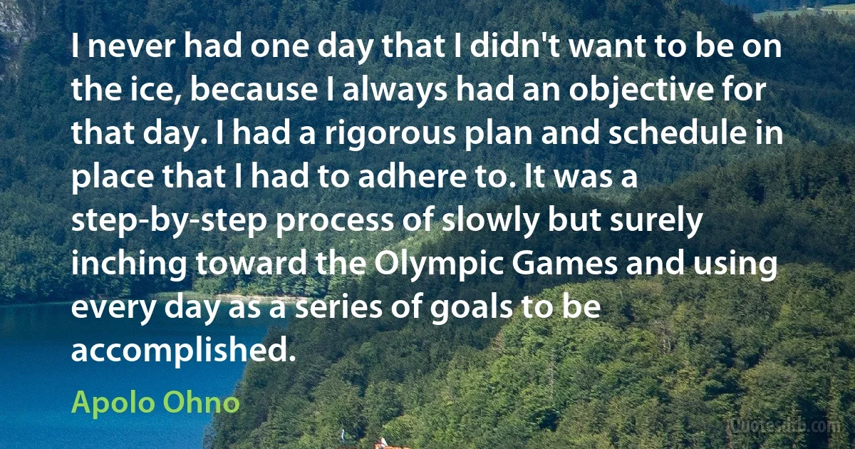 I never had one day that I didn't want to be on the ice, because I always had an objective for that day. I had a rigorous plan and schedule in place that I had to adhere to. It was a step-by-step process of slowly but surely inching toward the Olympic Games and using every day as a series of goals to be accomplished. (Apolo Ohno)