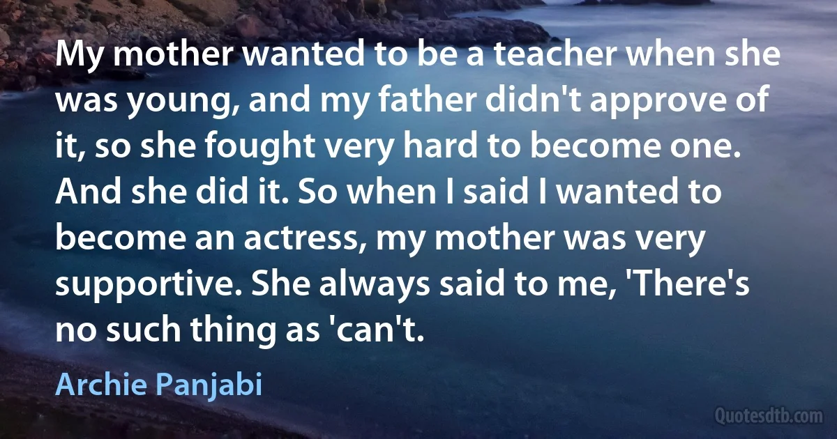 My mother wanted to be a teacher when she was young, and my father didn't approve of it, so she fought very hard to become one. And she did it. So when I said I wanted to become an actress, my mother was very supportive. She always said to me, 'There's no such thing as 'can't. (Archie Panjabi)