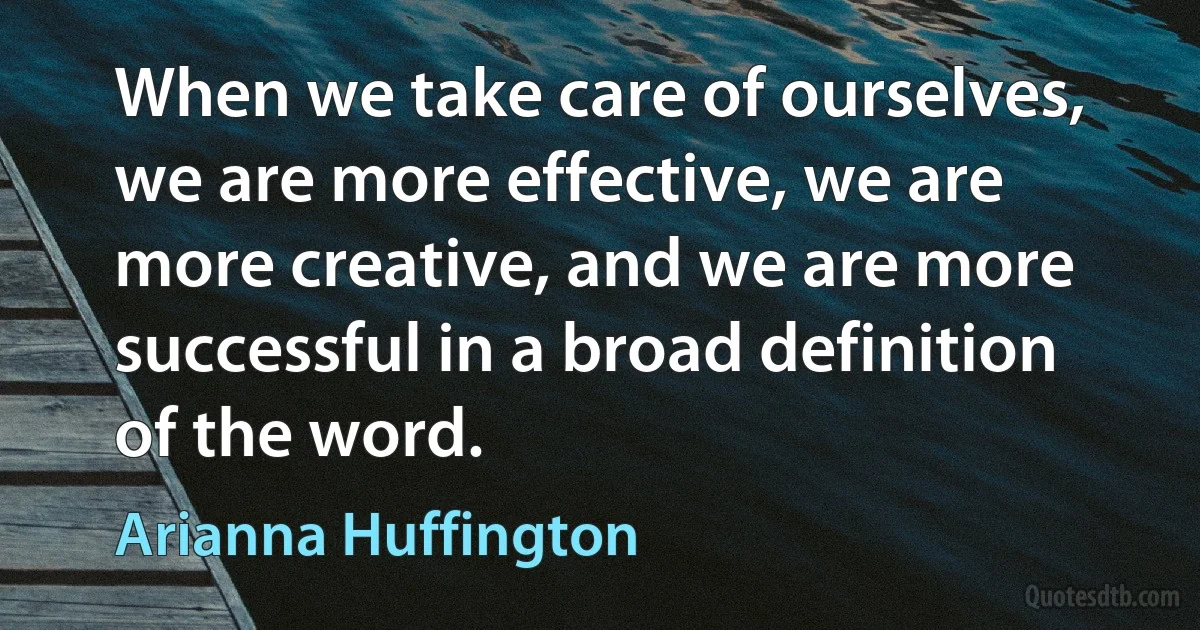 When we take care of ourselves, we are more effective, we are more creative, and we are more successful in a broad definition of the word. (Arianna Huffington)