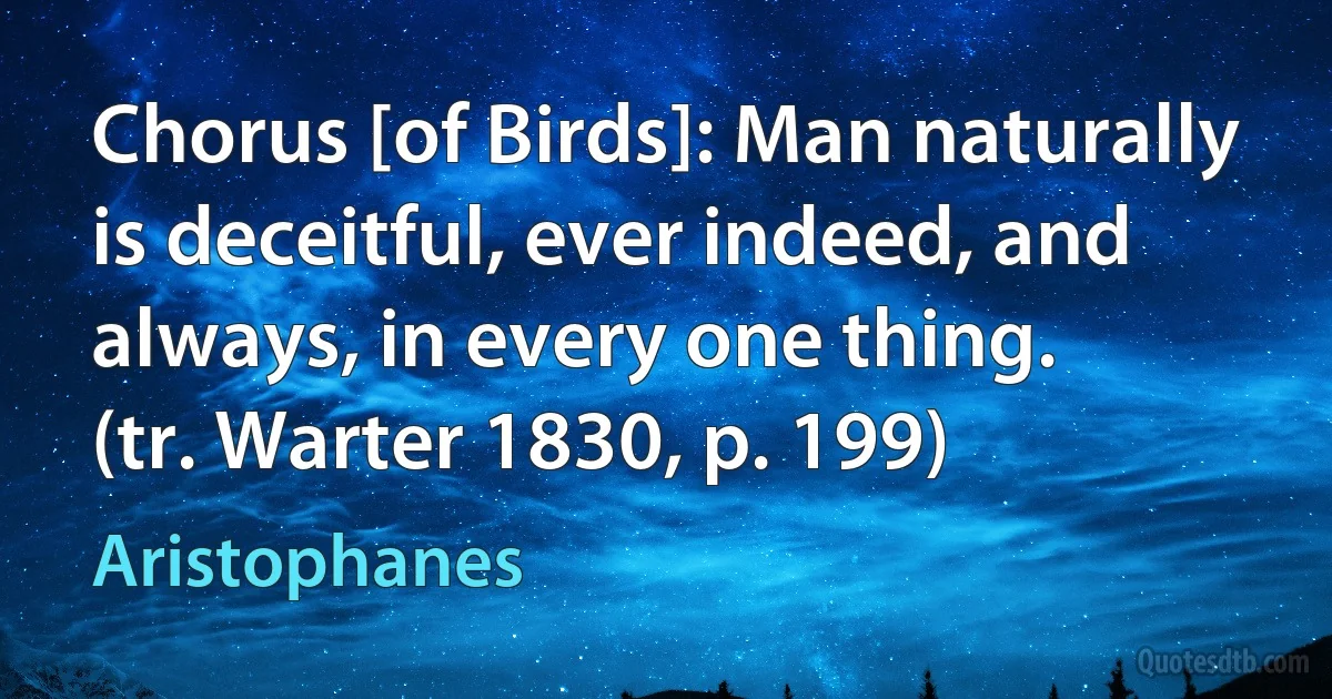 Chorus [of Birds]: Man naturally is deceitful, ever indeed, and always, in every one thing.
(tr. Warter 1830, p. 199) (Aristophanes)