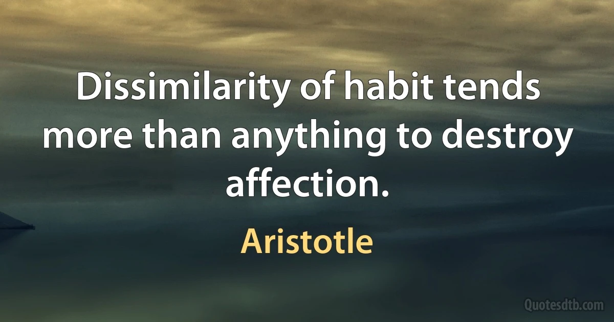 Dissimilarity of habit tends more than anything to destroy affection. (Aristotle)