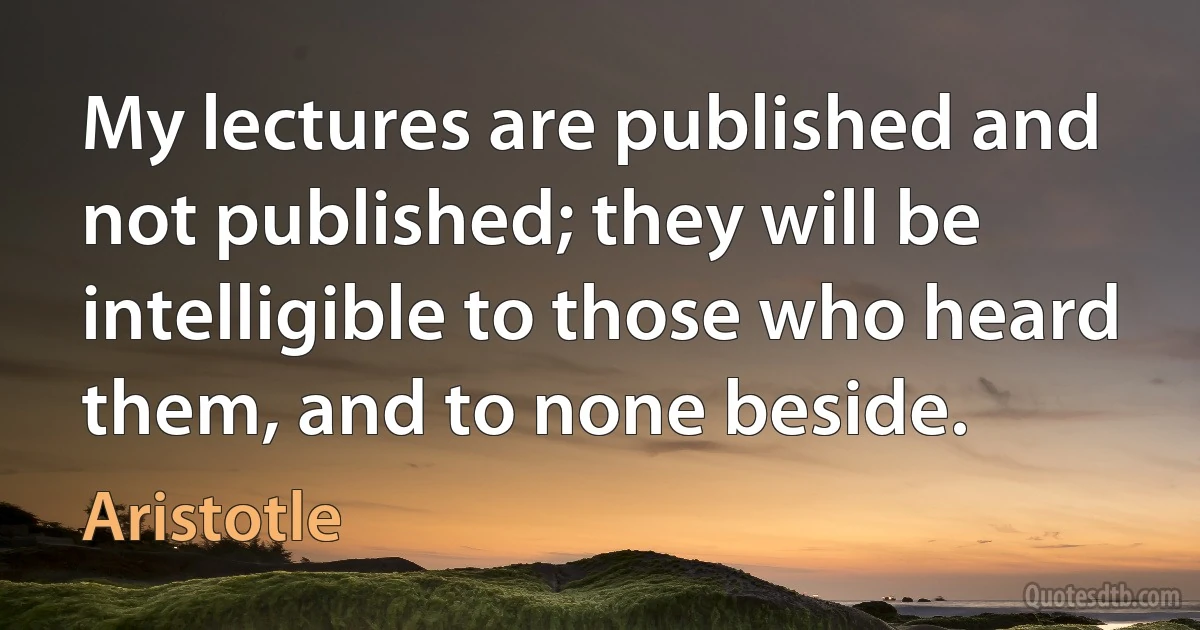 My lectures are published and not published; they will be intelligible to those who heard them, and to none beside. (Aristotle)