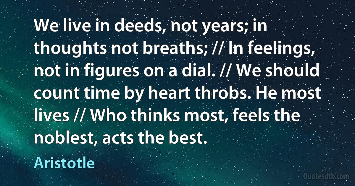 We live in deeds, not years; in thoughts not breaths; // In feelings, not in figures on a dial. // We should count time by heart throbs. He most lives // Who thinks most, feels the noblest, acts the best. (Aristotle)