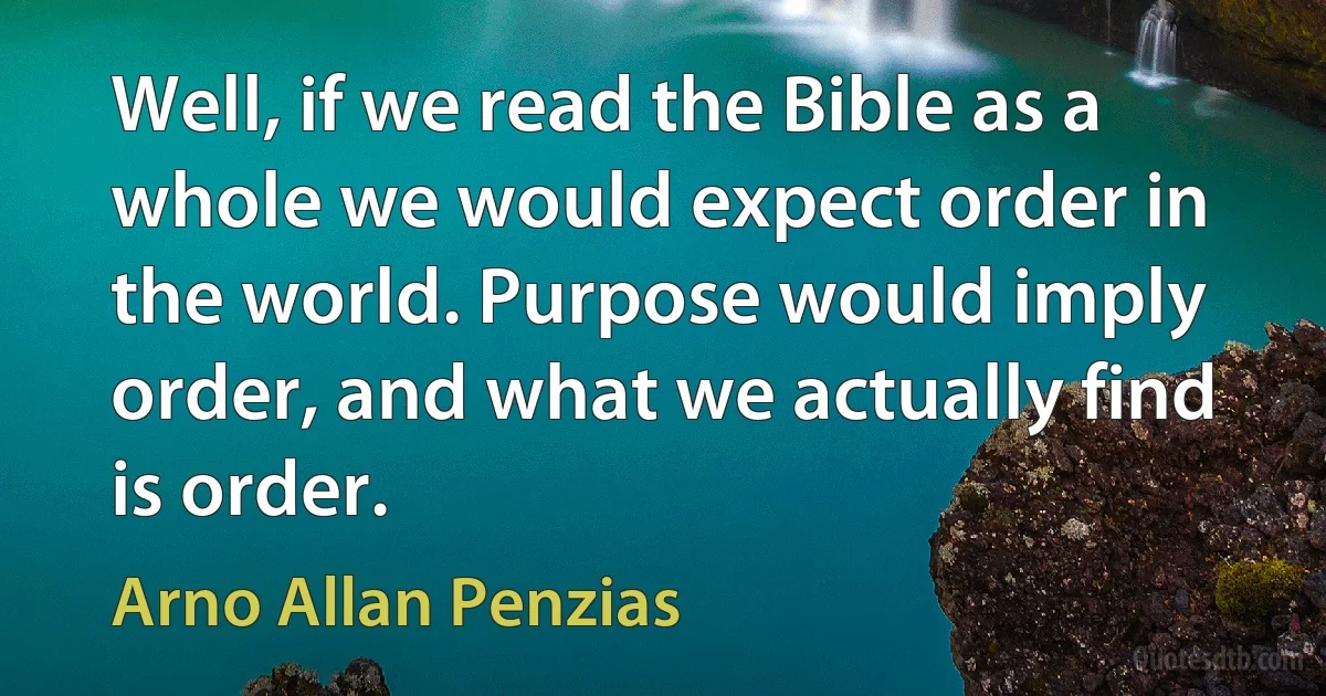 Well, if we read the Bible as a whole we would expect order in the world. Purpose would imply order, and what we actually find is order. (Arno Allan Penzias)