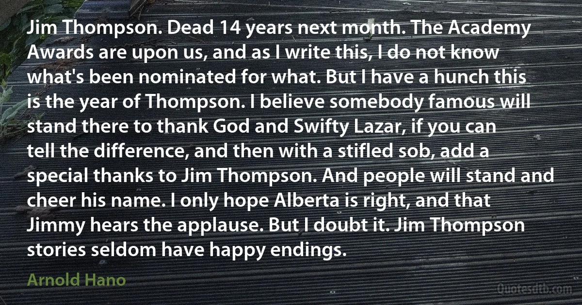 Jim Thompson. Dead 14 years next month. The Academy Awards are upon us, and as I write this, I do not know what's been nominated for what. But I have a hunch this is the year of Thompson. I believe somebody famous will stand there to thank God and Swifty Lazar, if you can tell the difference, and then with a stifled sob, add a special thanks to Jim Thompson. And people will stand and cheer his name. I only hope Alberta is right, and that Jimmy hears the applause. But I doubt it. Jim Thompson stories seldom have happy endings. (Arnold Hano)