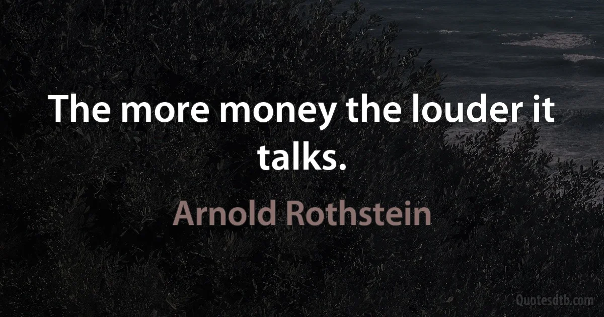 The more money the louder it talks. (Arnold Rothstein)