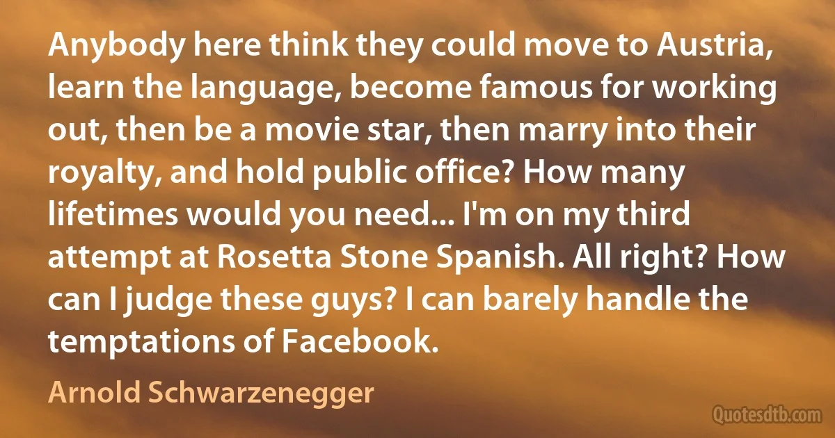 Anybody here think they could move to Austria, learn the language, become famous for working out, then be a movie star, then marry into their royalty, and hold public office? How many lifetimes would you need... I'm on my third attempt at Rosetta Stone Spanish. All right? How can I judge these guys? I can barely handle the temptations of Facebook. (Arnold Schwarzenegger)