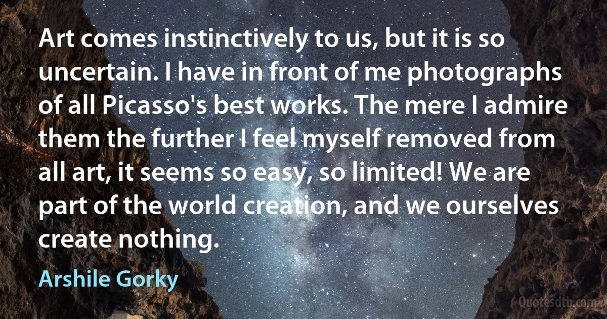 Art comes instinctively to us, but it is so uncertain. I have in front of me photographs of all Picasso's best works. The mere I admire them the further I feel myself removed from all art, it seems so easy, so limited! We are part of the world creation, and we ourselves create nothing. (Arshile Gorky)