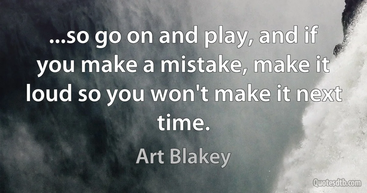 ...so go on and play, and if you make a mistake, make it loud so you won't make it next time. (Art Blakey)