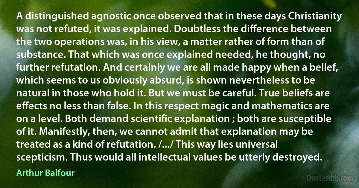 A distinguished agnostic once observed that in these days Christianity was not refuted, it was explained. Doubtless the difference between the two operations was, in his view, a matter rather of form than of substance. That which was once explained needed, he thought, no further refutation. And certainly we are all made happy when a belief, which seems to us obviously absurd, is shown nevertheless to be natural in those who hold it. But we must be careful. True beliefs are effects no less than false. In this respect magic and mathematics are on a level. Both demand scientific explanation ; both are susceptible of it. Manifestly, then, we cannot admit that explanation may be treated as a kind of refutation. /.../ This way lies universal scepticism. Thus would all intellectual values be utterly destroyed. (Arthur Balfour)