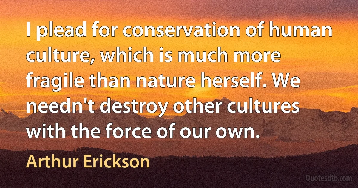 I plead for conservation of human culture, which is much more fragile than nature herself. We needn't destroy other cultures with the force of our own. (Arthur Erickson)