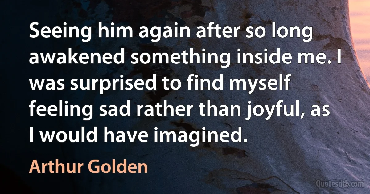 Seeing him again after so long awakened something inside me. I was surprised to find myself feeling sad rather than joyful, as I would have imagined. (Arthur Golden)