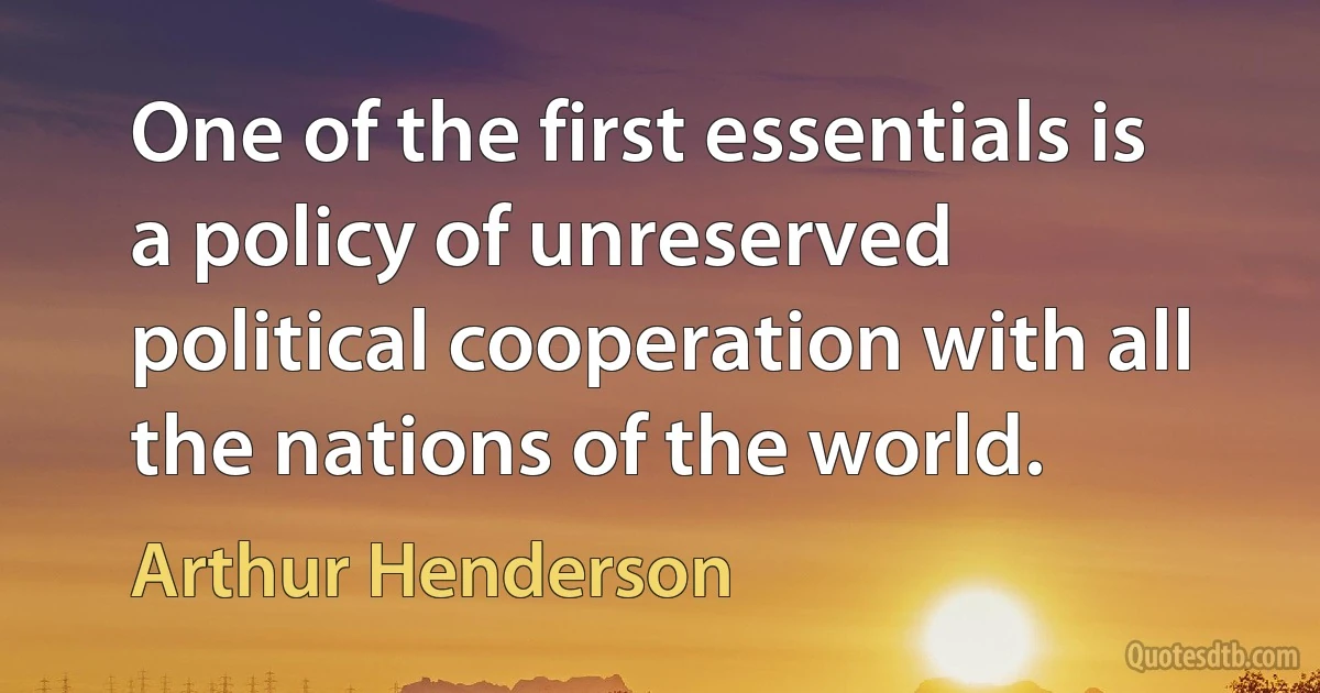 One of the first essentials is a policy of unreserved political cooperation with all the nations of the world. (Arthur Henderson)