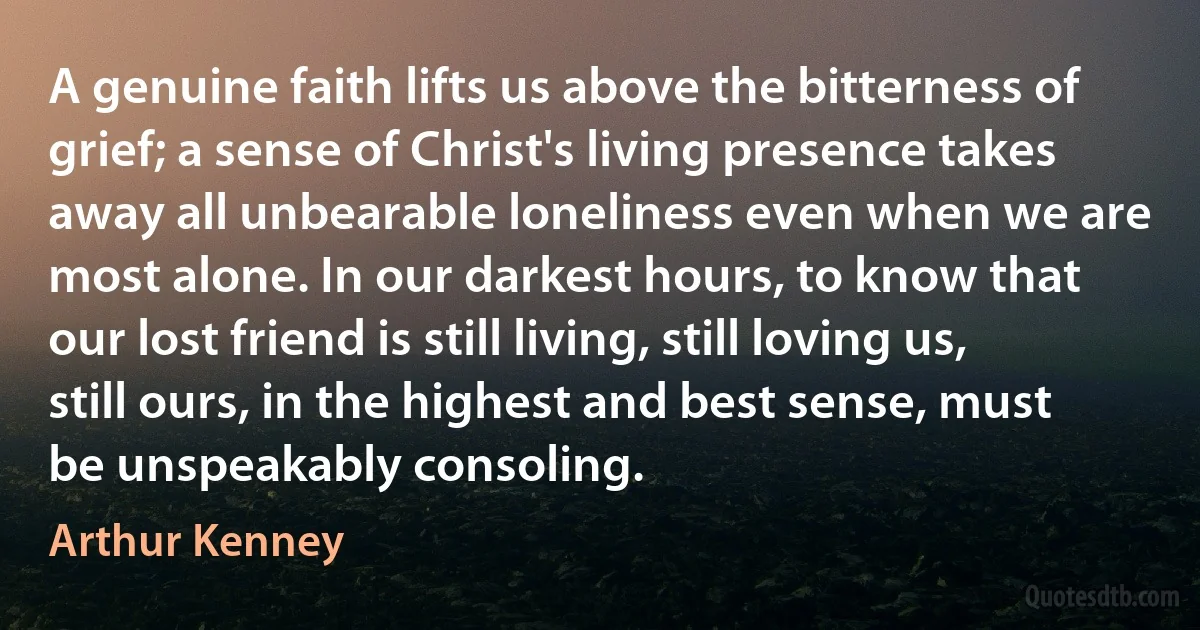 A genuine faith lifts us above the bitterness of grief; a sense of Christ's living presence takes away all unbearable loneliness even when we are most alone. In our darkest hours, to know that our lost friend is still living, still loving us, still ours, in the highest and best sense, must be unspeakably consoling. (Arthur Kenney)