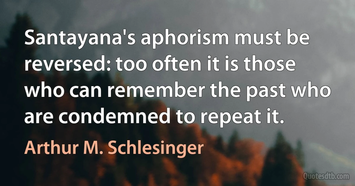 Santayana's aphorism must be reversed: too often it is those who can remember the past who are condemned to repeat it. (Arthur M. Schlesinger)