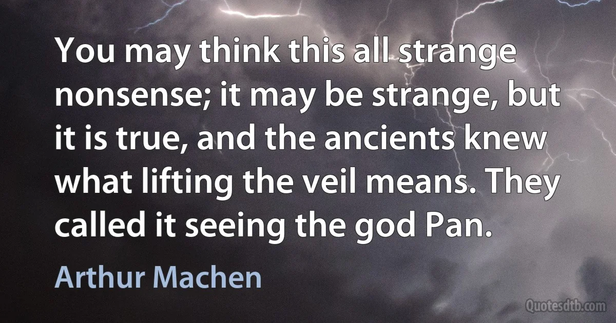 You may think this all strange nonsense; it may be strange, but it is true, and the ancients knew what lifting the veil means. They called it seeing the god Pan. (Arthur Machen)