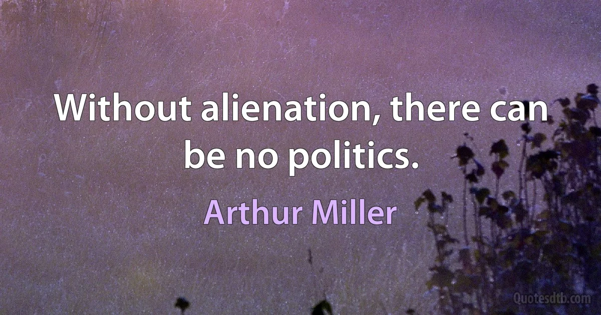 Without alienation, there can be no politics. (Arthur Miller)