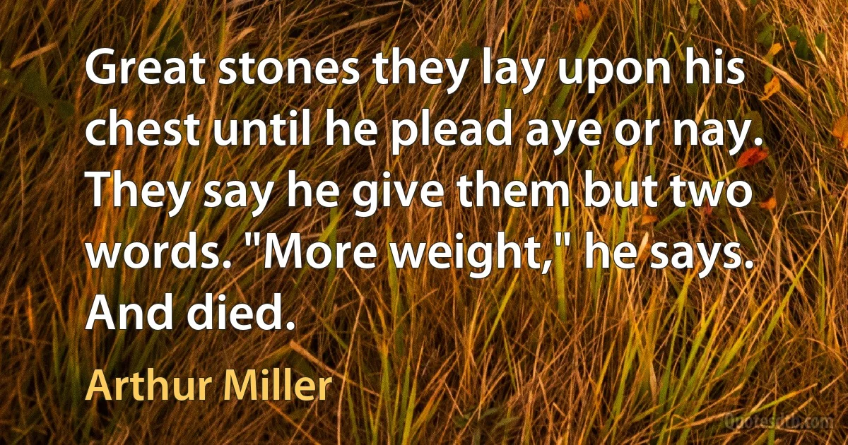 Great stones they lay upon his chest until he plead aye or nay. They say he give them but two words. "More weight," he says. And died. (Arthur Miller)