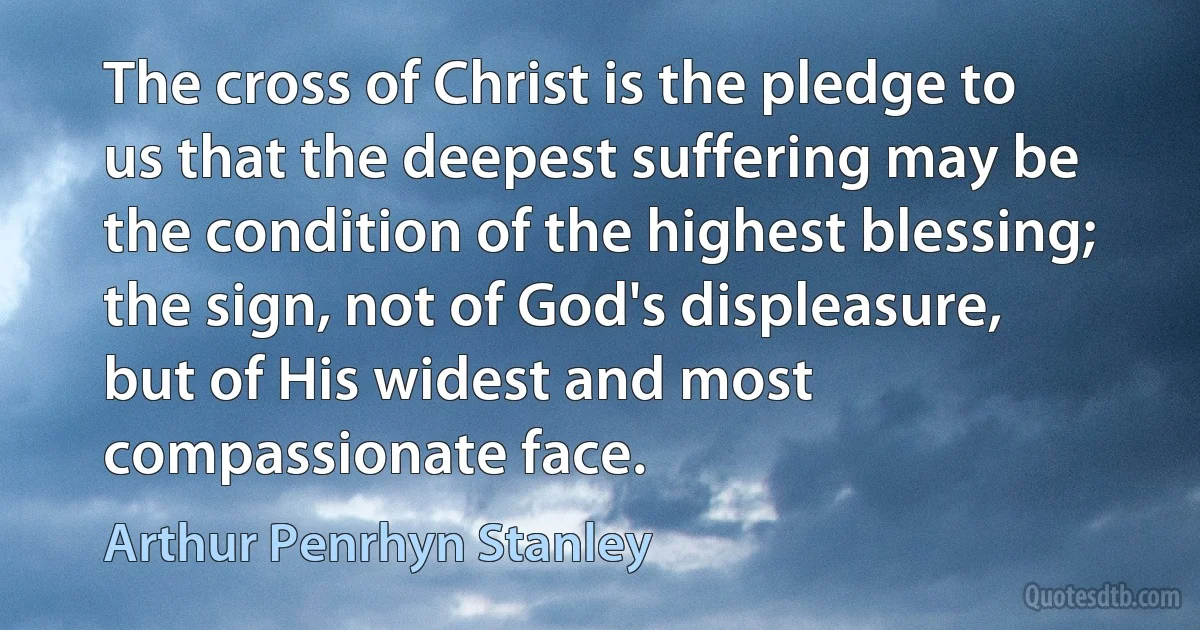 The cross of Christ is the pledge to us that the deepest suffering may be the condition of the highest blessing; the sign, not of God's displeasure, but of His widest and most compassionate face. (Arthur Penrhyn Stanley)