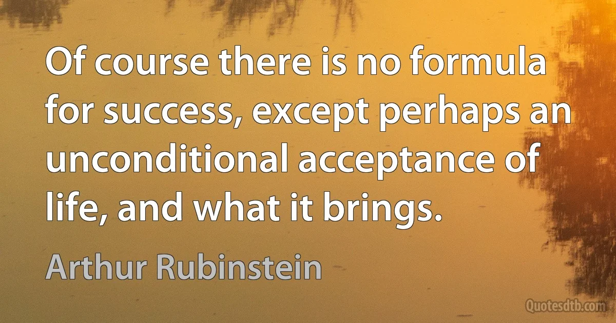 Of course there is no formula for success, except perhaps an unconditional acceptance of life, and what it brings. (Arthur Rubinstein)