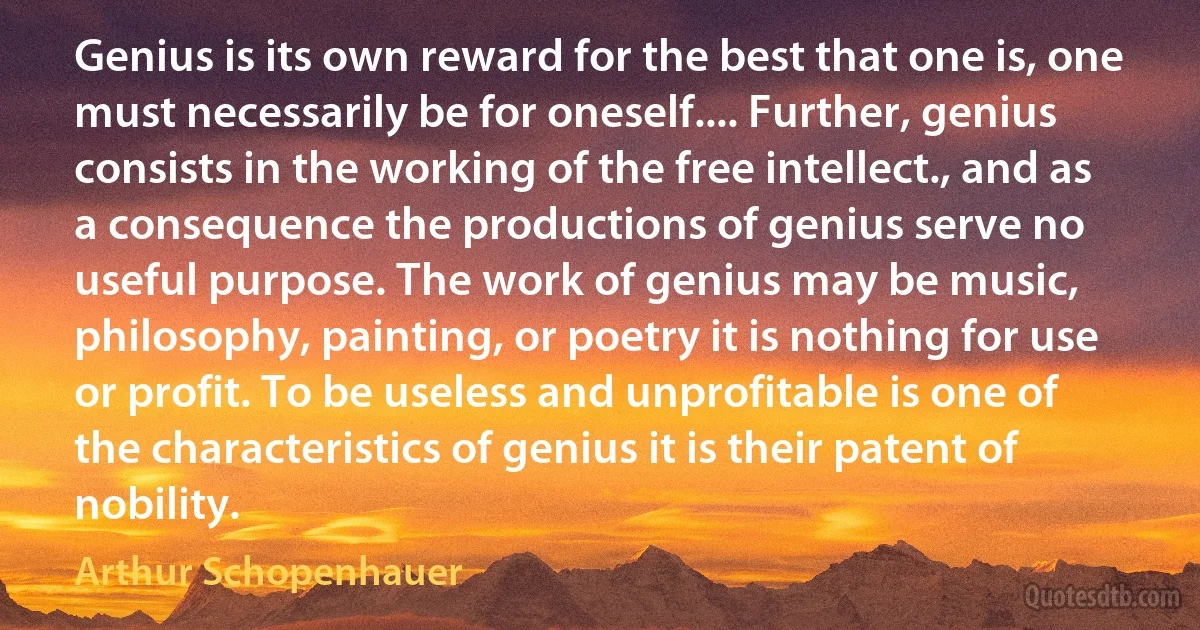 Genius is its own reward for the best that one is, one must necessarily be for oneself.... Further, genius consists in the working of the free intellect., and as a consequence the productions of genius serve no useful purpose. The work of genius may be music, philosophy, painting, or poetry it is nothing for use or profit. To be useless and unprofitable is one of the characteristics of genius it is their patent of nobility. (Arthur Schopenhauer)