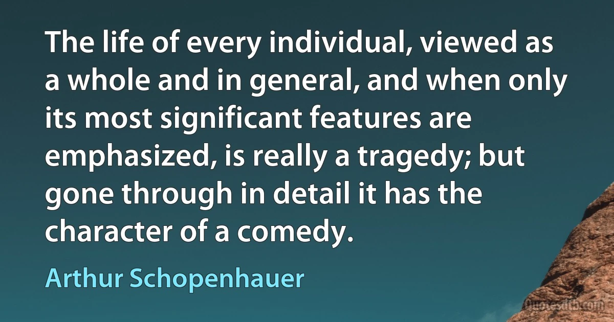 The life of every individual, viewed as a whole and in general, and when only its most significant features are emphasized, is really a tragedy; but gone through in detail it has the character of a comedy. (Arthur Schopenhauer)