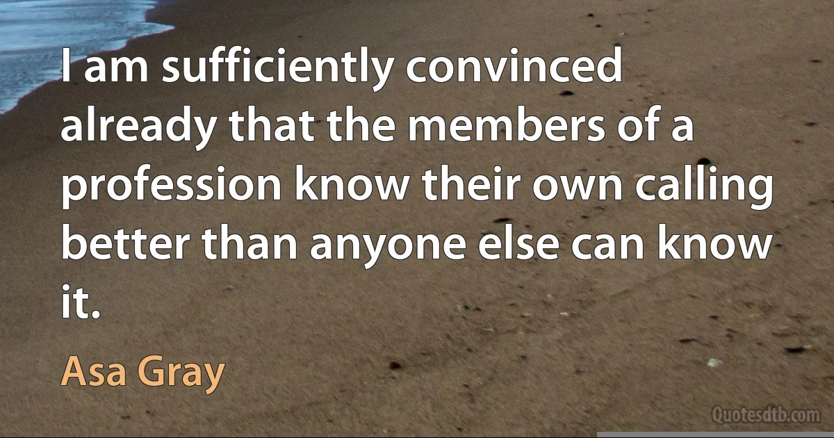 I am sufficiently convinced already that the members of a profession know their own calling better than anyone else can know it. (Asa Gray)