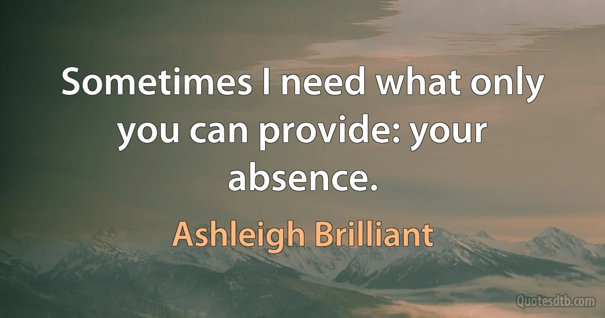 Sometimes I need what only you can provide: your absence. (Ashleigh Brilliant)