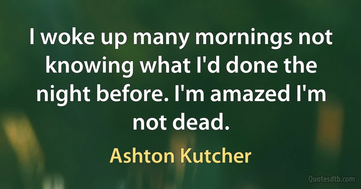 I woke up many mornings not knowing what I'd done the night before. I'm amazed I'm not dead. (Ashton Kutcher)