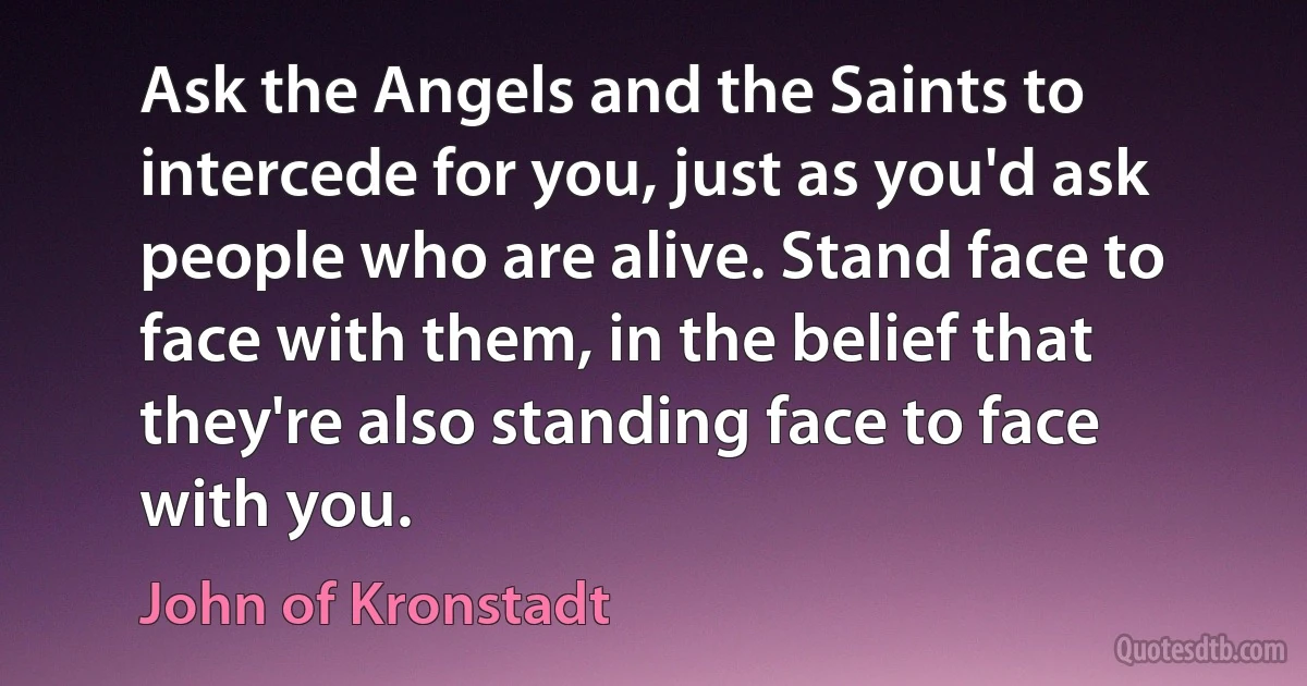 Ask the Angels and the Saints to intercede for you, just as you'd ask people who are alive. Stand face to face with them, in the belief that they're also standing face to face with you. (John of Kronstadt)