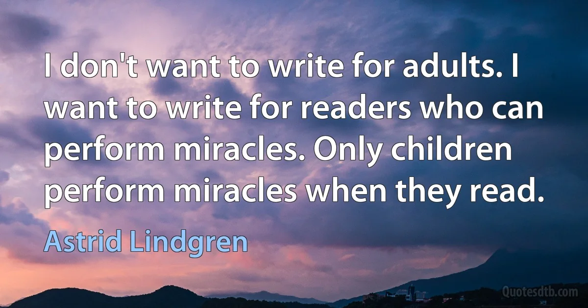 I don't want to write for adults. I want to write for readers who can perform miracles. Only children perform miracles when they read. (Astrid Lindgren)