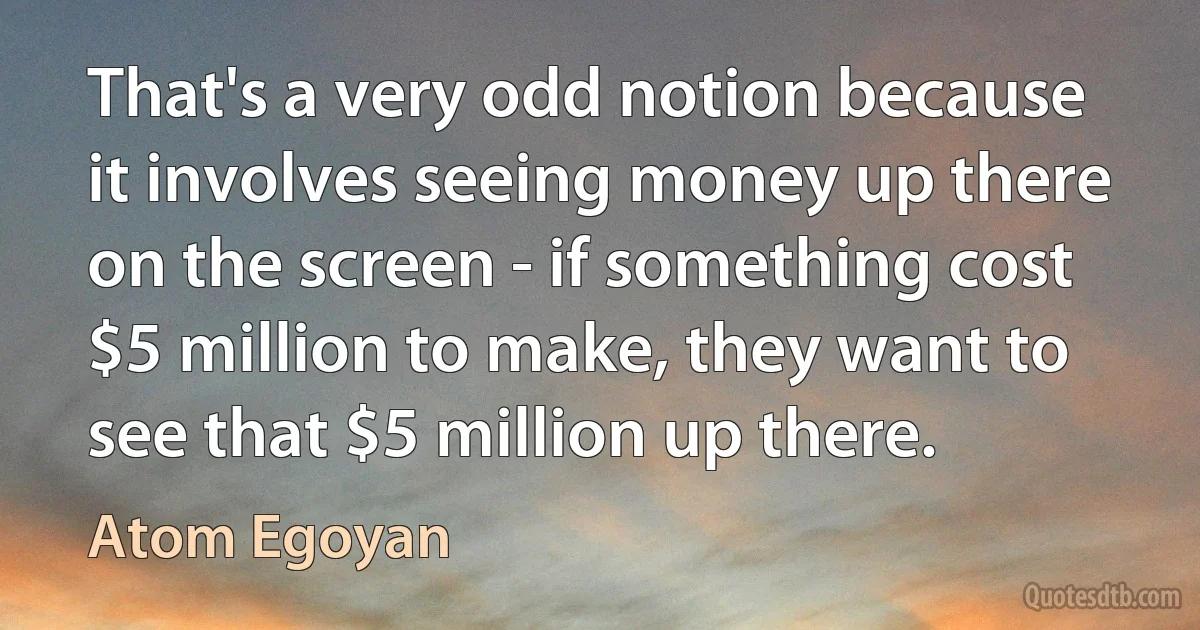 That's a very odd notion because it involves seeing money up there on the screen - if something cost $5 million to make, they want to see that $5 million up there. (Atom Egoyan)