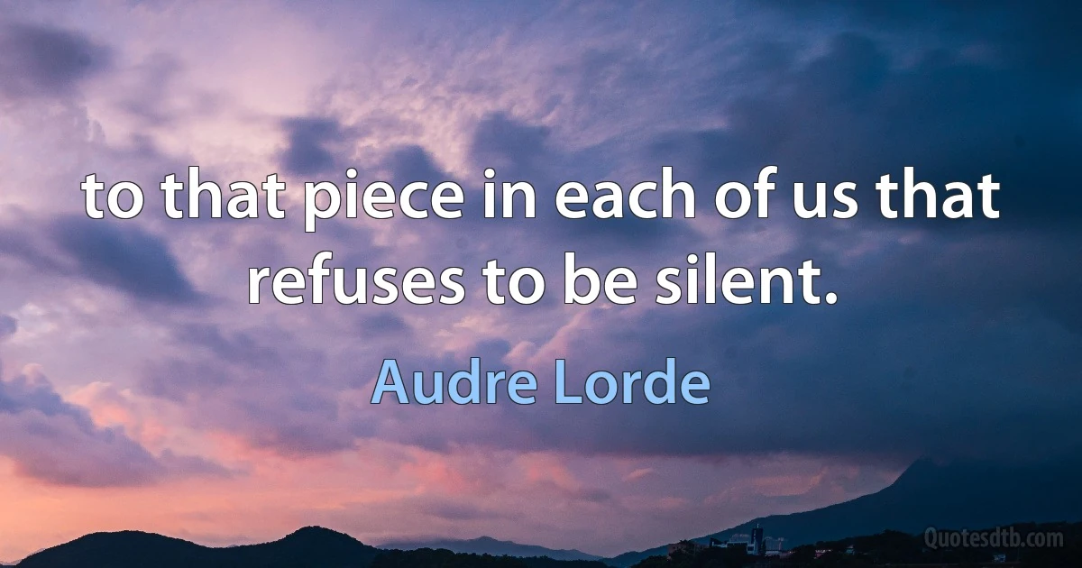 to that piece in each of us that refuses to be silent. (Audre Lorde)