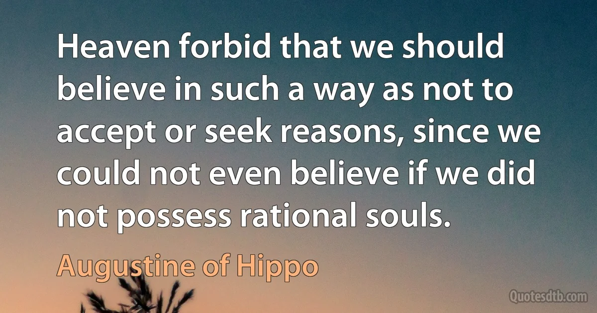 Heaven forbid that we should believe in such a way as not to accept or seek reasons, since we could not even believe if we did not possess rational souls. (Augustine of Hippo)