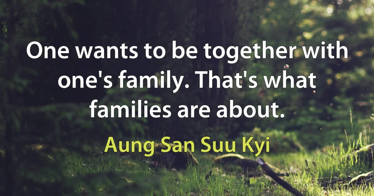 One wants to be together with one's family. That's what families are about. (Aung San Suu Kyi)