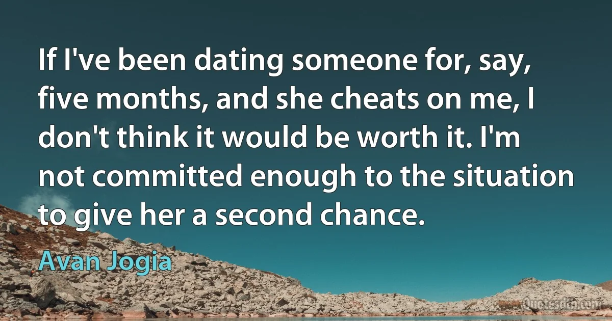 If I've been dating someone for, say, five months, and she cheats on me, I don't think it would be worth it. I'm not committed enough to the situation to give her a second chance. (Avan Jogia)