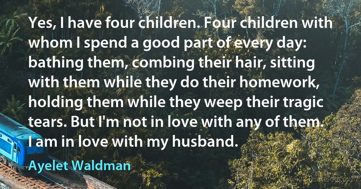 Yes, I have four children. Four children with whom I spend a good part of every day: bathing them, combing their hair, sitting with them while they do their homework, holding them while they weep their tragic tears. But I'm not in love with any of them. I am in love with my husband. (Ayelet Waldman)