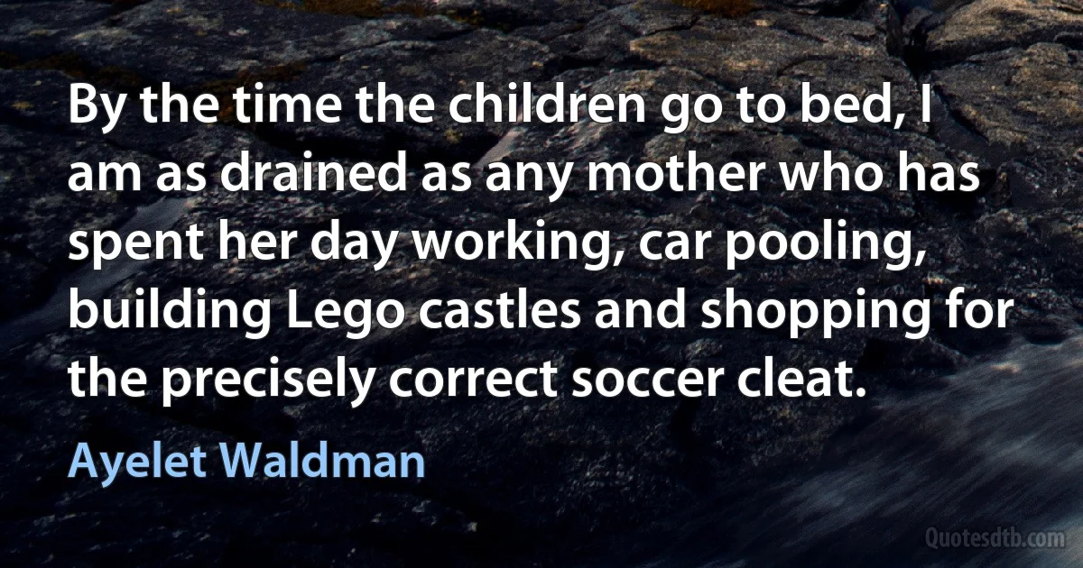 By the time the children go to bed, I am as drained as any mother who has spent her day working, car pooling, building Lego castles and shopping for the precisely correct soccer cleat. (Ayelet Waldman)