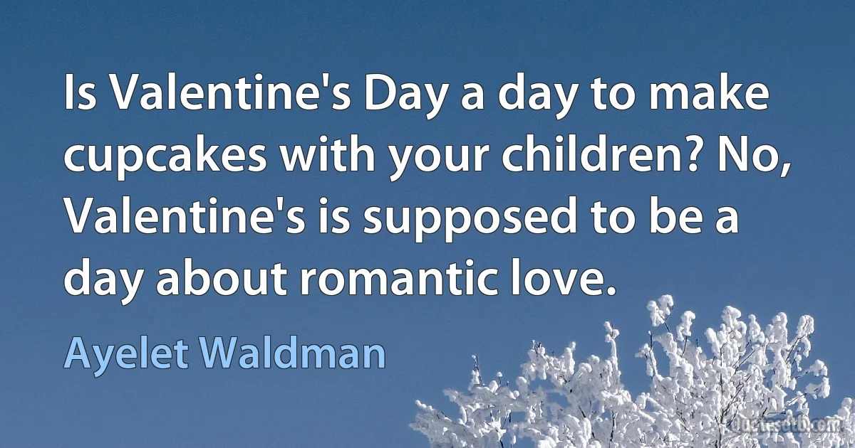 Is Valentine's Day a day to make cupcakes with your children? No, Valentine's is supposed to be a day about romantic love. (Ayelet Waldman)