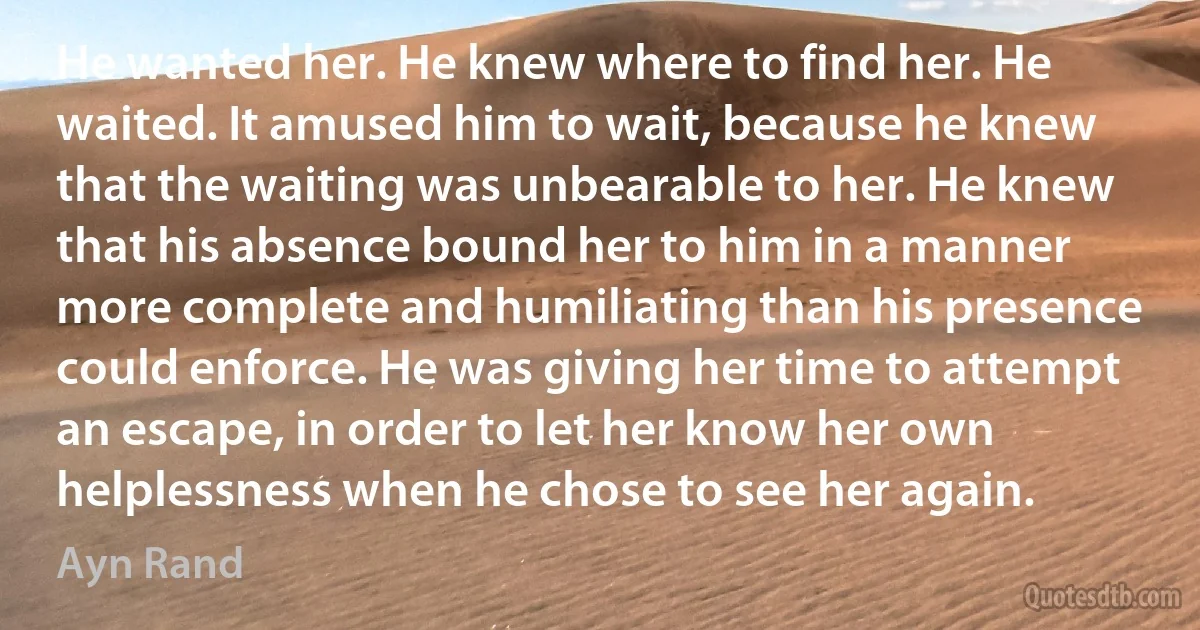 He wanted her. He knew where to find her. He waited. It amused him to wait, because he knew that the waiting was unbearable to her. He knew that his absence bound her to him in a manner more complete and humiliating than his presence could enforce. He was giving her time to attempt an escape, in order to let her know her own helplessness when he chose to see her again. (Ayn Rand)