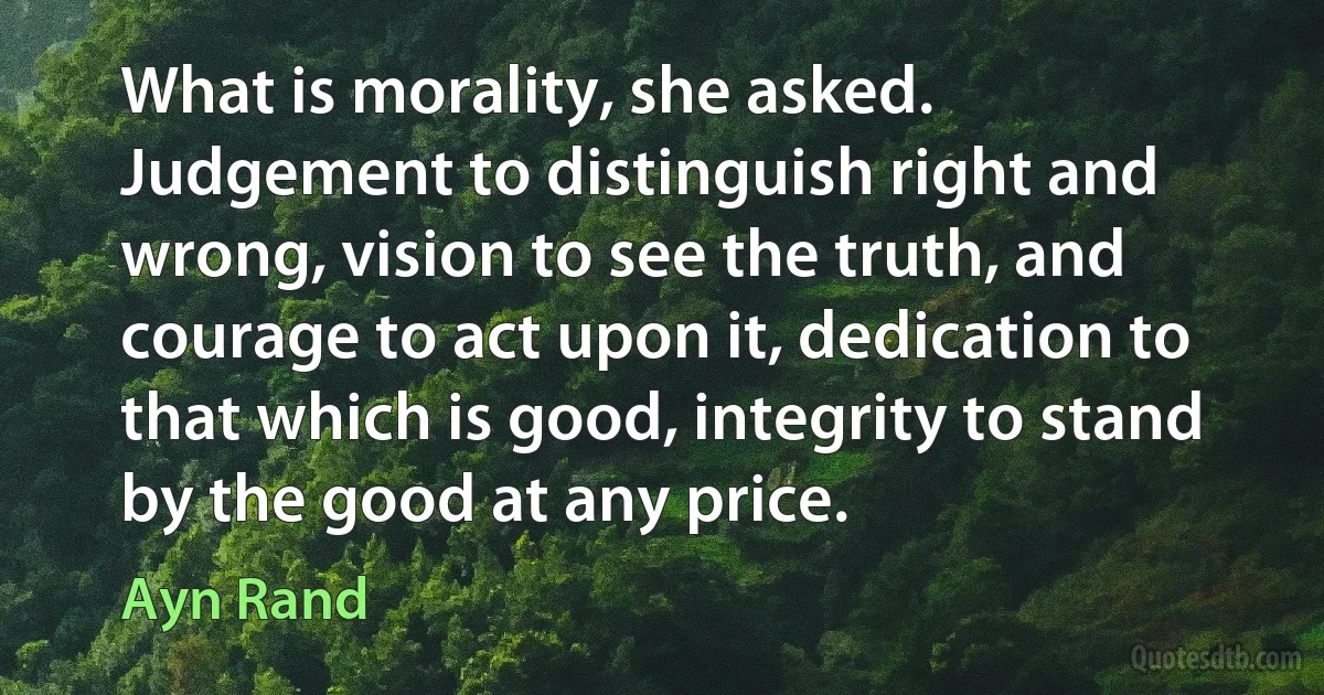 What is morality, she asked.
Judgement to distinguish right and wrong, vision to see the truth, and courage to act upon it, dedication to that which is good, integrity to stand by the good at any price. (Ayn Rand)