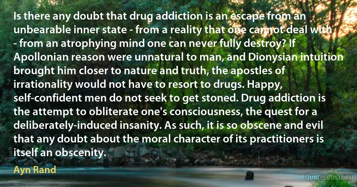 Is there any doubt that drug addiction is an escape from an unbearable inner state - from a reality that one cannot deal with - from an atrophying mind one can never fully destroy? If Apollonian reason were unnatural to man, and Dionysian intuition brought him closer to nature and truth, the apostles of irrationality would not have to resort to drugs. Happy, self-confident men do not seek to get stoned. Drug addiction is the attempt to obliterate one's consciousness, the quest for a deliberately-induced insanity. As such, it is so obscene and evil that any doubt about the moral character of its practitioners is itself an obscenity. (Ayn Rand)