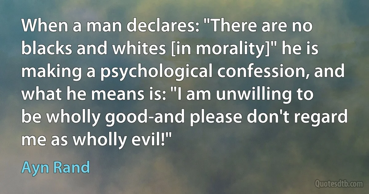 When a man declares: "There are no blacks and whites [in morality]" he is making a psychological confession, and what he means is: "I am unwilling to be wholly good-and please don't regard me as wholly evil!" (Ayn Rand)