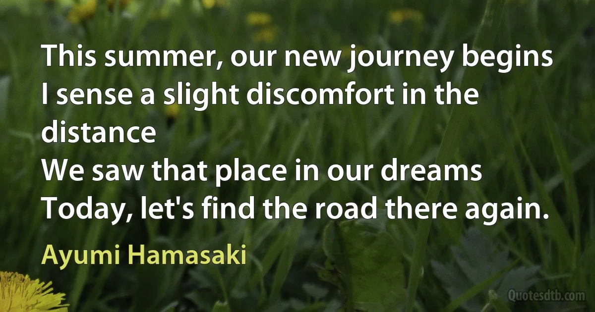 This summer, our new journey begins
I sense a slight discomfort in the distance
We saw that place in our dreams
Today, let's find the road there again. (Ayumi Hamasaki)